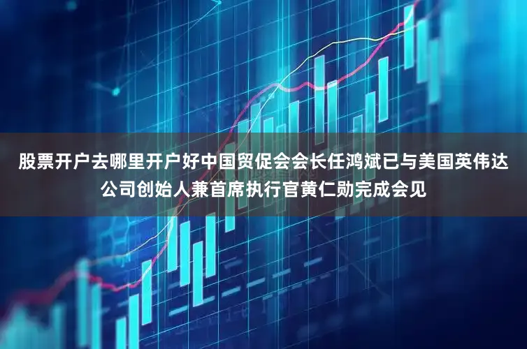 股票开户去哪里开户好中国贸促会会长任鸿斌已与美国英伟达公司创始人兼首席执行官黄仁勋完成会见