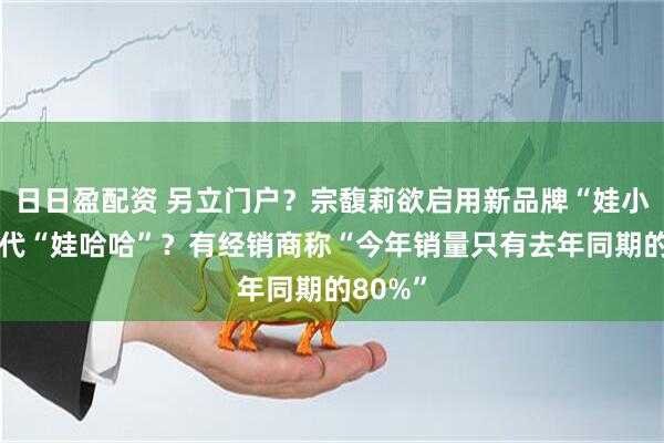 日日盈配资 另立门户？宗馥莉欲启用新品牌“娃小宗”取代“娃哈哈”？有经销商称“今年销量只有去年同期的80%”