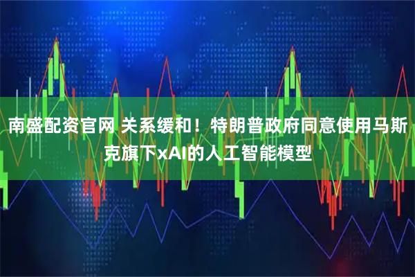 南盛配资官网 关系缓和！特朗普政府同意使用马斯克旗下xAI的人工智能模型