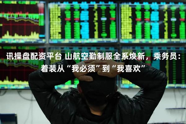 讯操盘配资平台 山航空勤制服全系焕新，乘务员：着装从“我必须”到“我喜欢”