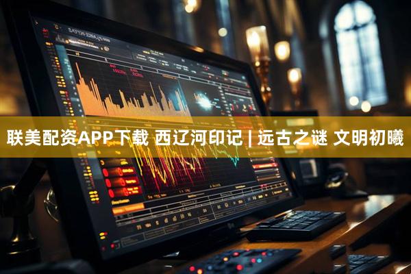 联美配资APP下载 西辽河印记 | 远古之谜 文明初曦