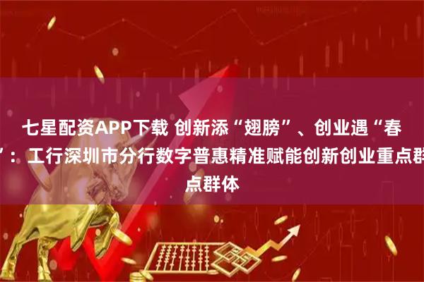 七星配资APP下载 创新添“翅膀”、创业遇“春雨”：工行深圳市分行数字普惠精准赋能创新创业重点群体