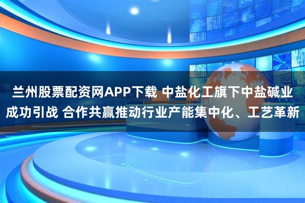兰州股票配资网APP下载 中盐化工旗下中盐碱业成功引战 合作共赢推动行业产能集中化、工艺革新