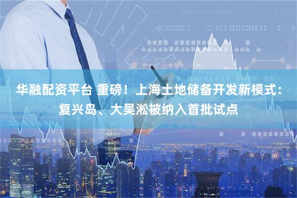华融配资平台 重磅!上海土地储备开发新模式:复兴岛、大吴淞被纳入首批试点