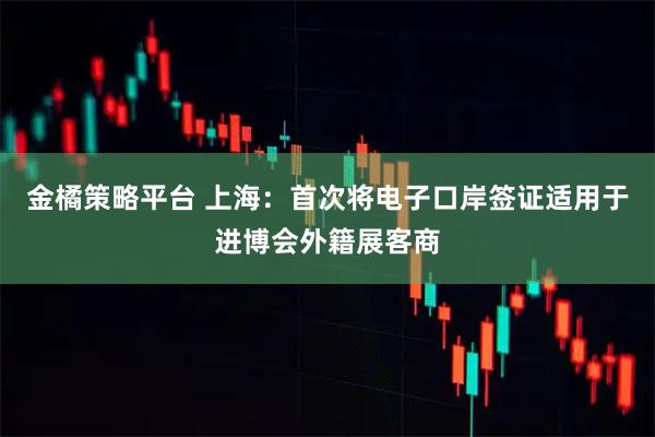 金橘策略平台 上海:首次将电子口岸签证适用于进博会外籍展客商
