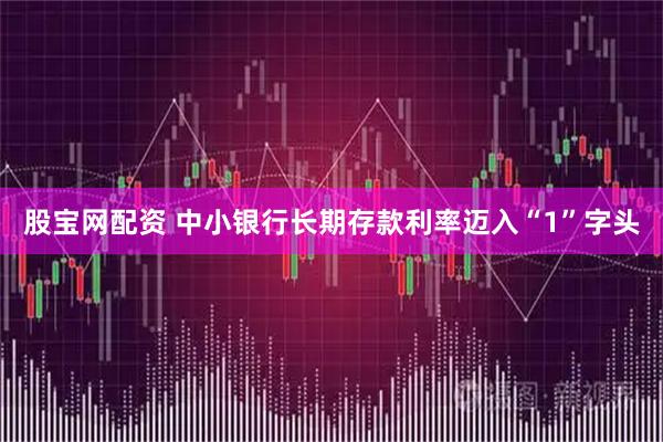 股宝网配资 中小银行长期存款利率迈入“1”字头
