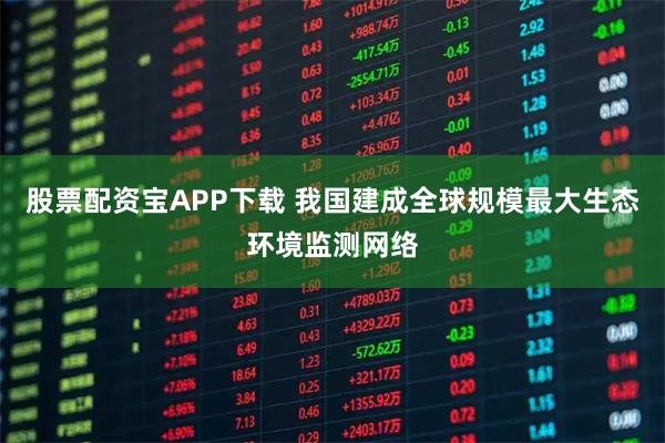 股票配资宝APP下载 我国建成全球规模最大生态环境监测网络
