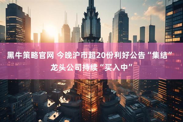 黑牛策略官网 今晚沪市超20份利好公告“集结” 龙头公司持续“买入中”