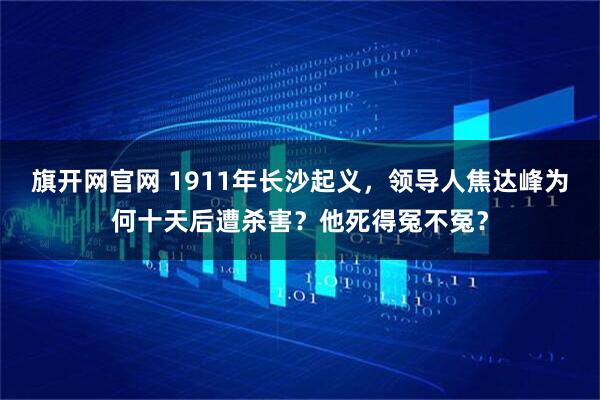 旗开网官网 1911年长沙起义,领导人焦达峰为何十天后遭杀害?他死得冤不冤?
