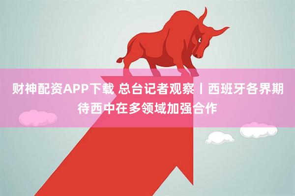 财神配资APP下载 总台记者观察丨西班牙各界期待西中在多领域加强合作