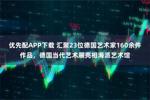 优先配APP下载 汇聚23位德国艺术家160余件作品，德国当代艺术展亮相海派艺术馆