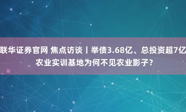 联华证券官网 焦点访谈丨举债3.68亿、总投资超7亿 农业实训基地为何不见农业影子？