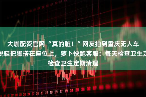 大咖配资官网 “真的脏！”网友拍到重庆无人车内乘客脱鞋把脚搭在座位上，萝卜快跑客服：每天检查卫生定期清理