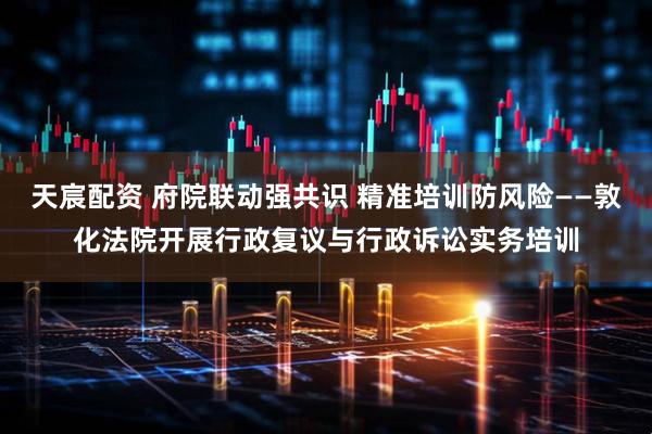 天宸配资 府院联动强共识 精准培训防风险——敦化法院开展行政复议与行政诉讼实务培训
