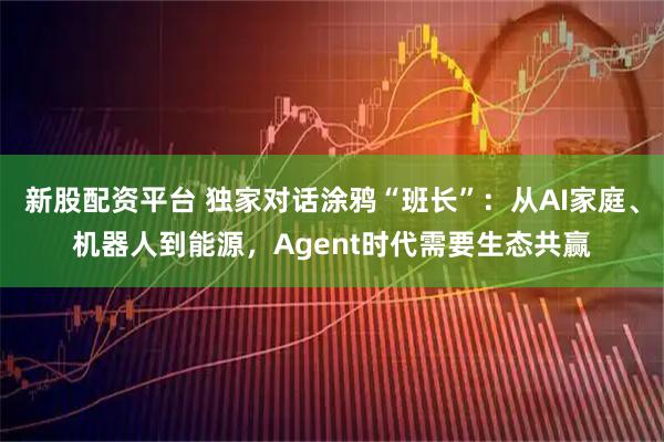 新股配资平台 独家对话涂鸦“班长”：从AI家庭、机器人到能源，Agent时代需要生态共赢