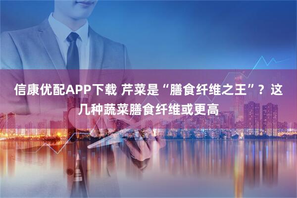 信康优配APP下载 芹菜是“膳食纤维之王”？这几种蔬菜膳食纤维或更高