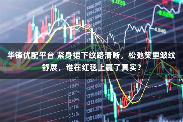 华锋优配平台 紧身裙下纹路清晰，松弛笑里皱纹舒展，谁在红毯上赢了真实？