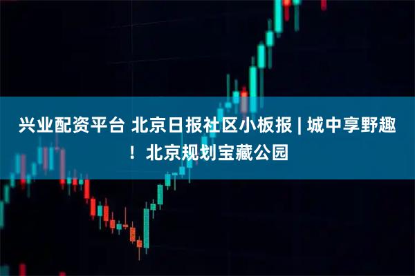 兴业配资平台 北京日报社区小板报 | 城中享野趣！北京规划宝藏公园
