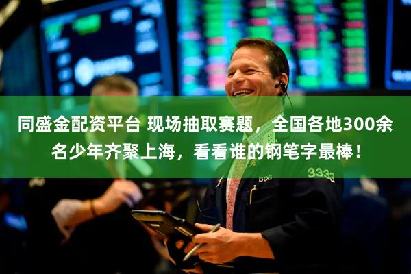 同盛金配资平台 现场抽取赛题,全国各地300余名少年齐聚上海,看看谁的钢笔字最棒!