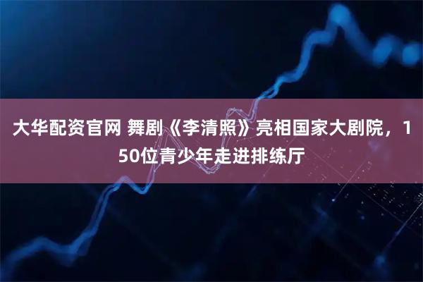 大华配资官网 舞剧《李清照》亮相国家大剧院,150位青少年走进排练厅