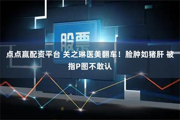 点点赢配资平台 关之琳医美翻车！脸肿如猪肝 被指P图不敢认
