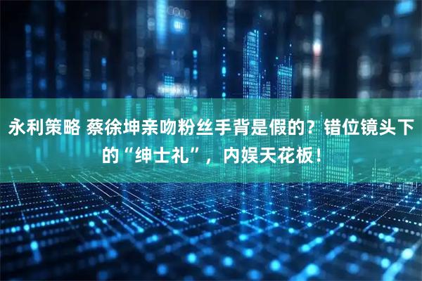 永利策略 蔡徐坤亲吻粉丝手背是假的？错位镜头下的“绅士礼”，内娱天花板！