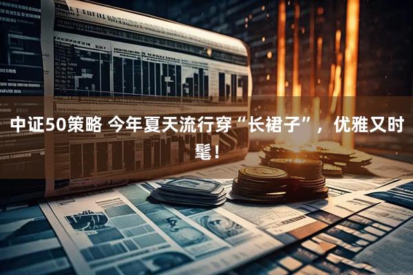 中证50策略 今年夏天流行穿“长裙子”,优雅又时髦!