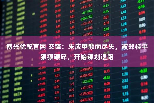 博兴优配官网 交锋：朱应甲颜面尽失，被郑桂平狠狠碾碎，开始谋划退路