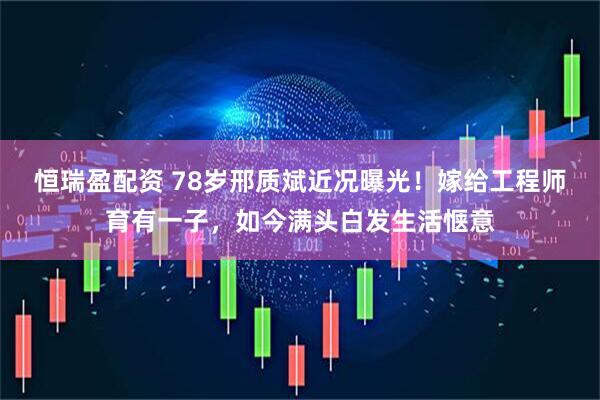 恒瑞盈配资 78岁邢质斌近况曝光！嫁给工程师育有一子，如今满头白发生活惬意