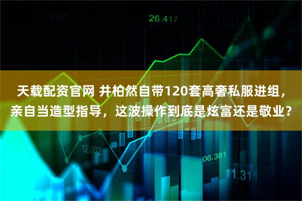 天载配资官网 井柏然自带120套高奢私服进组，亲自当造型指导，这波操作到底是炫富还是敬业？