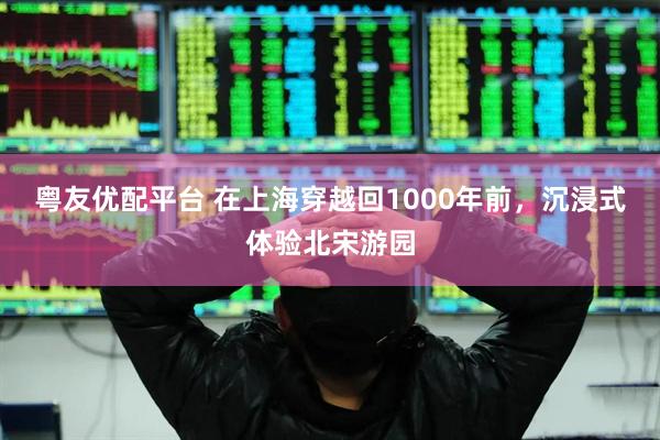 粤友优配平台 在上海穿越回1000年前，沉浸式体验北宋游园