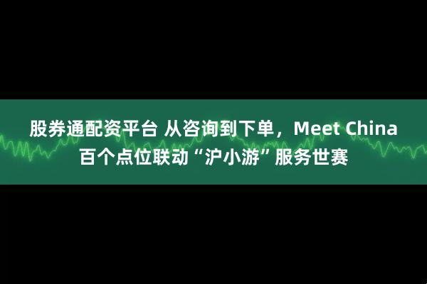 股券通配资平台 从咨询到下单，Meet China百个点位联动“沪小游”服务世赛