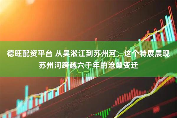 德旺配资平台 从吴淞江到苏州河，这个特展展现苏州河跨越六千年的沧桑变迁